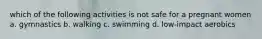 which of the following activities is not safe for a pregnant women a. gymnastics b. walking c. swimming d. low-impact aerobics