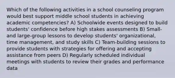 Which of the following activities in a school counseling program would best support middle school students in achieving academic competencies? A) Schoolwide events designed to build students' confidence before high stakes assessments B) Small- and large-group lessons to develop students' organizational, time management, and study skills C) Team-building sessions to provide students with strategies for offering and accepting assistance from peers D) Regularly scheduled individual meetings with students to review their grades and performance data