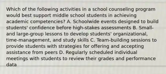 Which of the following activities in a school counseling program would best support middle school students in achieving academic competencies? A. Schoolwide events designed to build students' confidence before high-stakes assessments B. Small- and large-group lessons to develop students' organizational, time-management, and study skills C. Team-building sessions to provide students with strategies for offering and accepting assistance from peers D. Regularly scheduled individual meetings with students to review their grades and performance data