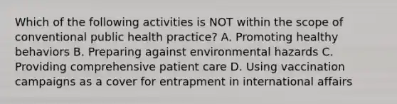 Which of the following activities is NOT within the scope of conventional public health practice? A. Promoting healthy behaviors B. Preparing against environmental hazards C. Providing comprehensive patient care D. Using vaccination campaigns as a cover for entrapment in international affairs