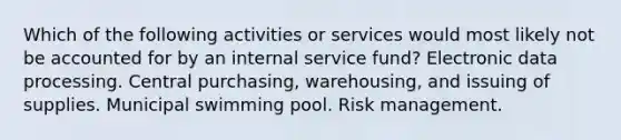 Which of the following activities or services would most likely not be accounted for by an internal service fund? Electronic data processing. Central purchasing, warehousing, and issuing of supplies. Municipal swimming pool. Risk management.