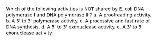 Which of the following activities is NOT shared by E. coli DNA polymerase I and DNA polymerase III? a. A proofreading activity. b. A 5' to 3' polymerase activity. c. A processive and fast rate of DNA synthesis. d. A 5' to 3' exonuclease activity. e. A 3' to 5' exonuclease activity.