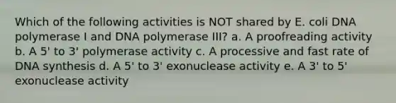 Which of the following activities is NOT shared by E. coli DNA polymerase I and DNA polymerase III? a. A proofreading activity b. A 5' to 3' polymerase activity c. A processive and fast rate of DNA synthesis d. A 5' to 3' exonuclease activity e. A 3' to 5' exonuclease activity