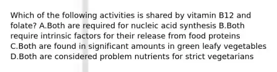 Which of the following activities is shared by vitamin B12 and folate? A.Both are required for nucleic acid synthesis B.Both require intrinsic factors for their release from food proteins C.Both are found in significant amounts in green leafy vegetables D.Both are considered problem nutrients for strict vegetarians