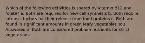 Which of the following activities is shared by vitamin B12 and folate? a. Both are required for new cell synthesis b. Both require intrinsic factors for their release from food proteins c. Both are found in significant amounts in green leafy vegetables You Answered d. Both are considered problem nutrients for strict vegetarians.