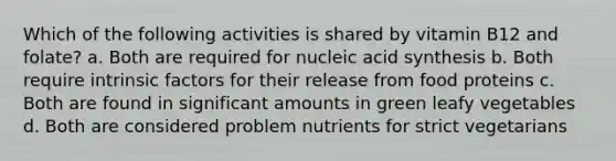 Which of the following activities is shared by vitamin B12 and folate? a. Both are required for nucleic acid synthesis b. Both require intrinsic factors for their release from food proteins c. Both are found in significant amounts in green leafy vegetables d. Both are considered problem nutrients for strict vegetarians