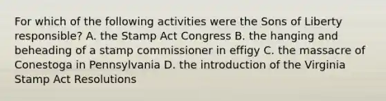 For which of the following activities were the Sons of Liberty responsible? A. the Stamp Act Congress B. the hanging and beheading of a stamp commissioner in effigy C. the massacre of Conestoga in Pennsylvania D. the introduction of the Virginia Stamp Act Resolutions