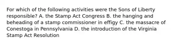 For which of the following activities were the Sons of Liberty responsible? A. the Stamp Act Congress B. the hanging and beheading of a stamp commissioner in effigy C. the massacre of Conestoga in Pennsylvania D. the introduction of the Virginia Stamp Act Resolution