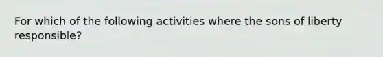 For which of the following activities where the sons of liberty responsible?