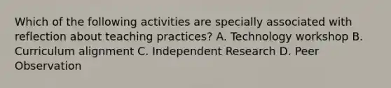 Which of the following activities are specially associated with reflection about teaching practices? A. Technology workshop B. Curriculum alignment C. Independent Research D. Peer Observation