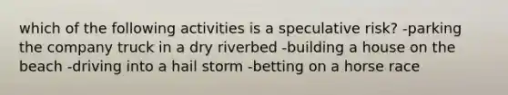 which of the following activities is a speculative risk? -parking the company truck in a dry riverbed -building a house on the beach -driving into a hail storm -betting on a horse race