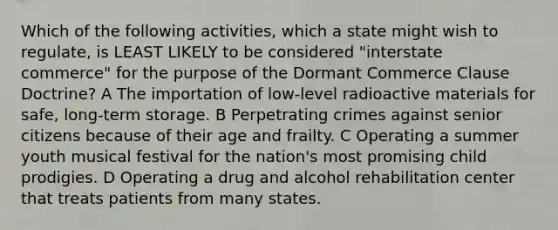 Which of the following activities, which a state might wish to regulate, is LEAST LIKELY to be considered "interstate commerce" for the purpose of the Dormant Commerce Clause Doctrine? A The importation of low-level radioactive materials for safe, long-term storage. B Perpetrating crimes against senior citizens because of their age and frailty. C Operating a summer youth musical festival for the nation's most promising child prodigies. D Operating a drug and alcohol rehabilitation center that treats patients from many states.