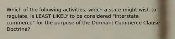 Which of the following activities, which a state might wish to regulate, is LEAST LIKELY to be considered "interstate commerce" for the purpose of the Dormant Commerce Clause Doctrine?