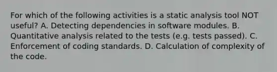 For which of the following activities is a static analysis tool NOT useful? A. Detecting dependencies in software modules. B. Quantitative analysis related to the tests (e.g. tests passed). C. Enforcement of coding standards. D. Calculation of complexity of the code.