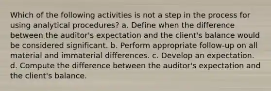 Which of the following activities is not a step in the process for using analytical procedures? a. Define when the difference between the auditor's expectation and the client's balance would be considered significant. b. Perform appropriate follow-up on all material and immaterial differences. c. Develop an expectation. d. Compute the difference between the auditor's expectation and the client's balance.