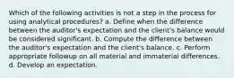 Which of the following activities is not a step in the process for using analytical procedures? a. Define when the difference between the auditor's expectation and the client's balance would be considered significant. b. Compute the difference between the auditor's expectation and the client's balance. c. Perform appropriate followup on all material and immaterial differences. d. Develop an expectation.