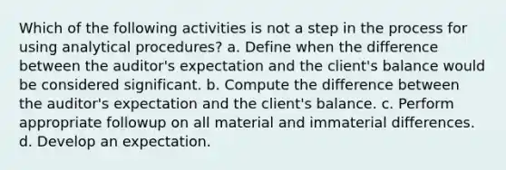 Which of the following activities is not a step in the process for using analytical procedures? a. Define when the difference between the auditor's expectation and the client's balance would be considered significant. b. Compute the difference between the auditor's expectation and the client's balance. c. Perform appropriate followup on all material and immaterial differences. d. Develop an expectation.