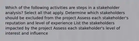 Which of the following activities are steps in a stakeholder analysis? Select all that apply. Determine which stakeholders should be excluded from the project Assess each stakeholder's reputation and level of experience List the stakeholders impacted by the project Assess each stakeholder's level of interest and influence