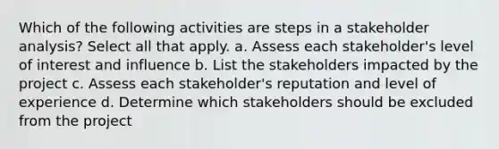 Which of the following activities are steps in a stakeholder analysis? Select all that apply. a. Assess each stakeholder's level of interest and influence b. List the stakeholders impacted by the project c. Assess each stakeholder's reputation and level of experience d. Determine which stakeholders should be excluded from the project