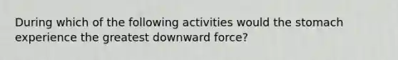 During which of the following activities would the stomach experience the greatest downward force?