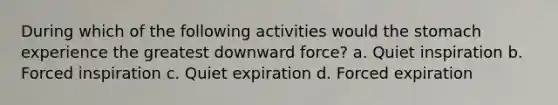 During which of the following activities would the stomach experience the greatest downward force? a. Quiet inspiration b. Forced inspiration c. Quiet expiration d. Forced expiration