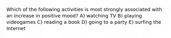 Which of the following activities is most strongly associated with an increase in positive mood? A) watching TV B) playing videogames C) reading a book D) going to a party E) surfing the Internet