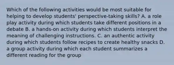 Which of the following activities would be most suitable for helping to develop students' perspective-taking skills? A. a role play activity during which students take different positions in a debate B. a hands-on activity during which students interpret the meaning of challenging instructions. C. an authentic activity during which students follow recipes to create healthy snacks D. a group activity during which each student summarizes a different reading for the group