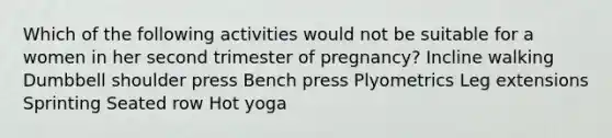 Which of the following activities would not be suitable for a women in her second trimester of pregnancy? Incline walking Dumbbell shoulder press Bench press Plyometrics Leg extensions Sprinting Seated row Hot yoga