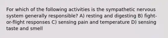 For which of the following activities is the sympathetic <a href='https://www.questionai.com/knowledge/kThdVqrsqy-nervous-system' class='anchor-knowledge'>nervous system</a> generally responsible? A) resting and digesting B) fight-or-flight responses C) sensing pain and temperature D) sensing taste and smell