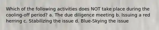 Which of the following activities does NOT take place during the cooling-off period? a. The due diligence meeting b. Issuing a red herring c. Stabilizing the issue d. Blue-Skying the issue