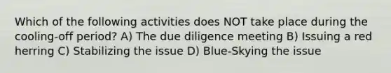 Which of the following activities does NOT take place during the cooling-off period? A) The due diligence meeting B) Issuing a red herring C) Stabilizing the issue D) Blue-Skying the issue