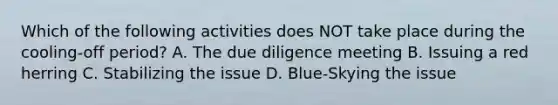 Which of the following activities does NOT take place during the cooling-off period? A. The due diligence meeting B. Issuing a red herring C. Stabilizing the issue D. Blue-Skying the issue