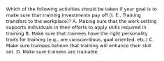 Which of the following activities should be taken if your goal is to make sure that training investments pay off (I. E., Training transfers to the workplace)? A. Making sure that the work setting supports individuals in their efforts to apply skills required in training B. Make sure that trainees have the right personality traits for training (e.g., are conscientious, goal oriented, etc.) C. Make sure trainees believe that training will enhance their skill set. D. Make sure trainees are trainable.