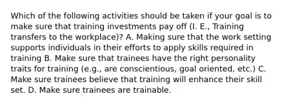 Which of the following activities should be taken if your goal is to make sure that training investments pay off (I. E., Training transfers to the workplace)? A. Making sure that the work setting supports individuals in their efforts to apply skills required in training B. Make sure that trainees have the right personality traits for training (e.g., are conscientious, goal oriented, etc.) C. Make sure trainees believe that training will enhance their skill set. D. Make sure trainees are trainable.