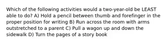 Which of the following activities would a two-year-old be LEAST able to do? A) Hold a pencil between thumb and forefinger in the proper position for writing B) Run across the room with arms outstretched to a parent C) Pull a wagon up and down the sidewalk D) Turn the pages of a story book