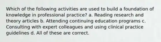 Which of the following activities are used to build a foundation of knowledge in professional practice? a. Reading research and theory articles b. Attending continuing education programs c. Consulting with expert colleagues and using clinical practice guidelines d. All of these are correct.