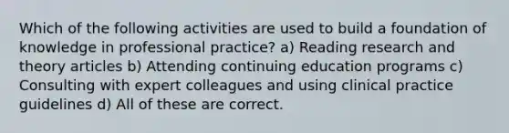 Which of the following activities are used to build a foundation of knowledge in professional practice? a) Reading research and theory articles b) Attending continuing education programs c) Consulting with expert colleagues and using clinical practice guidelines d) All of these are correct.