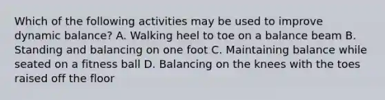 Which of the following activities may be used to improve dynamic balance? A. Walking heel to toe on a balance beam B. Standing and balancing on one foot C. Maintaining balance while seated on a fitness ball D. Balancing on the knees with the toes raised off the floor