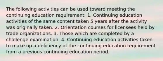 The following activities can be used toward meeting the continuing education requirement: 1. Continuing education activities of the same content taken 5 years after the activity was originally taken. 2. Orientation courses for licensees held by trade organizations. 3. Those which are completed by a challenge examination. 4. Continuing education activities taken to make up a deficiency of the continuing education requirement from a previous continuing education period.