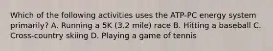 Which of the following activities uses the ATP-PC energy system primarily? A. Running a 5K (3.2 mile) race B. Hitting a baseball C. Cross-country skiing D. Playing a game of tennis