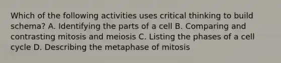 Which of the following activities uses critical thinking to build schema? A. Identifying the parts of a cell B. Comparing and contrasting mitosis and meiosis C. Listing the phases of a <a href='https://www.questionai.com/knowledge/keQNMM7c75-cell-cycle' class='anchor-knowledge'>cell cycle</a> D. Describing the metaphase of mitosis