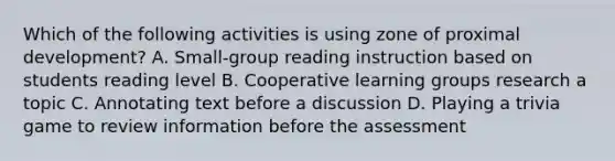 Which of the following activities is using zone of proximal development? A. Small-group reading instruction based on students reading level B. Cooperative learning groups research a topic C. Annotating text before a discussion D. Playing a trivia game to review information before the assessment