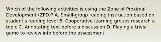 Which of the following activities is using the Zone of Proximal Development (ZPD)? A. Small-group reading instruction based on student's reading level B. Cooperative learning groups research a topic C. Annotating text before a discussion D. Playing a trivia game to review info before the assessment