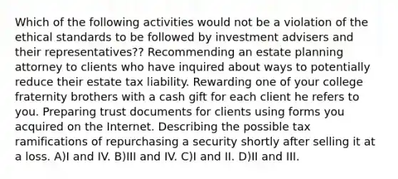 Which of the following activities would not be a violation of the ethical standards to be followed by investment advisers and their representatives?? Recommending an estate planning attorney to clients who have inquired about ways to potentially reduce their estate tax liability. Rewarding one of your college fraternity brothers with a cash gift for each client he refers to you. Preparing trust documents for clients using forms you acquired on the Internet. Describing the possible tax ramifications of repurchasing a security shortly after selling it at a loss. A)I and IV. B)III and IV. C)I and II. D)II and III.