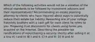 Which of the following activities would not be a violation of the ethical standards to be followed by investment advisers and their representatives? Recommending an estate planning attorney to clients who have inquired about ways to potentially reduce their estate tax liability. Rewarding one of your college fraternity brothers with a cash gift for each client he refers to you. Preparing trust documents for clients using forms you acquired on the Internet. Describing the possible tax ramifications of repurchasing a security shortly after selling it at a loss A) I and IV. B) I and II. C) II and III. D) III and IV.