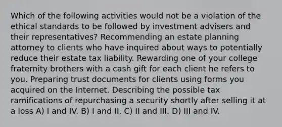 Which of the following activities would not be a violation of the ethical standards to be followed by investment advisers and their representatives? Recommending an estate planning attorney to clients who have inquired about ways to potentially reduce their estate tax liability. Rewarding one of your college fraternity brothers with a cash gift for each client he refers to you. Preparing trust documents for clients using forms you acquired on the Internet. Describing the possible tax ramifications of repurchasing a security shortly after selling it at a loss A) I and IV. B) I and II. C) II and III. D) III and IV.