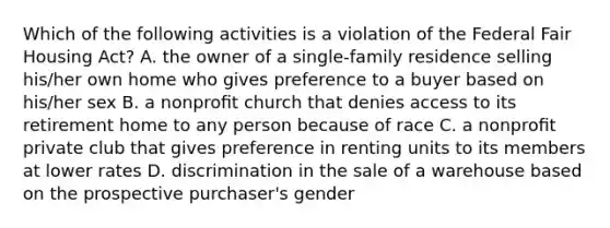 Which of the following activities is a violation of the Federal Fair Housing Act? A. the owner of a single-family residence selling his/her own home who gives preference to a buyer based on his/her sex B. a nonproﬁt church that denies access to its retirement home to any person because of race C. a nonproﬁt private club that gives preference in renting units to its members at lower rates D. discrimination in the sale of a warehouse based on the prospective purchaser's gender