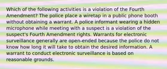 Which of the following activities is a violation of the Fourth Amendment? The police place a wiretap in a public phone booth without obtaining a warrant. A police informant wearing a hidden microphone while meeting with a suspect is a violation of the suspect's Fourth Amendment rights. Warrants for electronic surveillance generally are open-ended because the police do not know how long it will take to obtain the desired information. A warrant to conduct electronic surveillance is based on reasonable grounds.