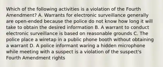 Which of the following activities is a violation of the Fourth Amendment? A. Warrants for electronic surveillance generally are open-ended because the police do not know how long it will take to obtain the desired information B. A warrant to conduct electronic surveillance is based on reasonable grounds C. The police place a wiretap in a public phone booth without obtaining a warrant D. A police informant waring a hidden microphone while meeting with a suspect is a violation of the suspect's Fourth Amendment rights