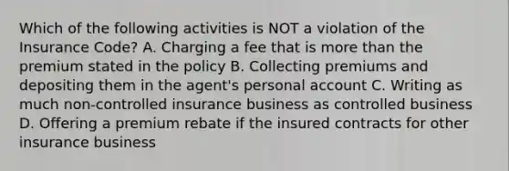 Which of the following activities is NOT a violation of the Insurance Code? A. Charging a fee that is <a href='https://www.questionai.com/knowledge/keWHlEPx42-more-than' class='anchor-knowledge'>more than</a> the premium stated in the policy B. Collecting premiums and depositing them in the agent's personal account C. Writing as much non-controlled insurance business as controlled business D. Offering a premium rebate if the insured contracts for other insurance business